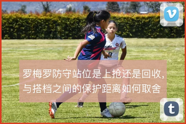 罗梅罗防守站位是上抢还是回收，与搭档之间的保护距离如何取舍
