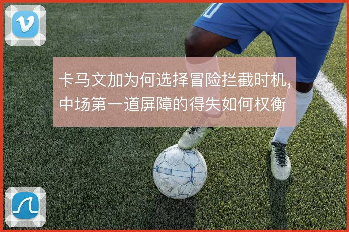 卡马文加为何选择冒险拦截时机,中场第一道屏障的得失如何权衡