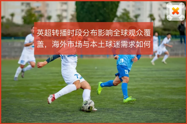 英超转播时段分布影响全球观众覆盖，海外市场与本土球迷需求如何兼顾