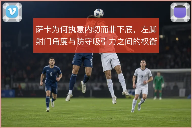 萨卡为何执意内切而非下底，左脚射门角度与防守吸引力之间的权衡