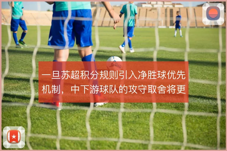 一旦苏超积分规则引入净胜球优先机制，中下游球队的攻守取舍将更趋激进