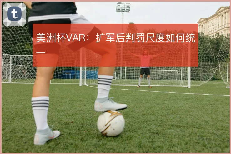 美洲杯VAR：扩军后判罚尺度如何统一
