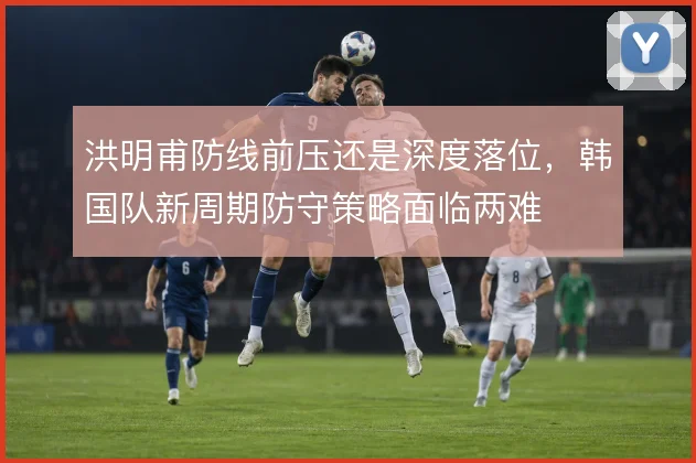 洪明甫防线前压还是深度落位,韩国队新周期防守策略面临两难