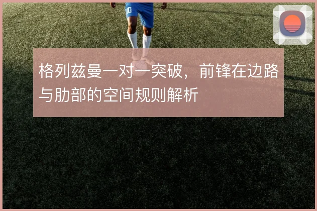 格列兹曼一对一突破，前锋在边路与肋部的空间规则解析