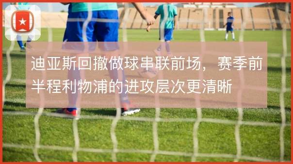 迪亚斯回撤做球串联前场,赛季前半程利物浦的进攻层次更清晰