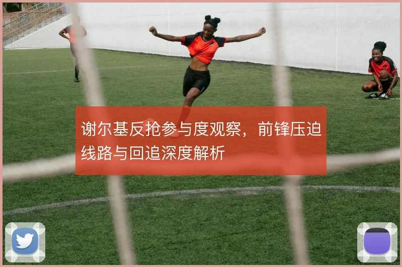 谢尔基反抢参与度观察,前锋压迫线路与回追深度解析