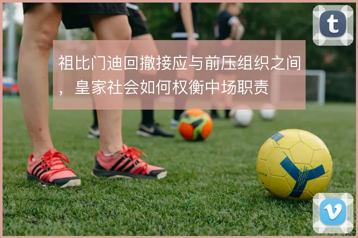 祖比门迪回撤接应与前压组织之间,皇家社会如何权衡中场职责