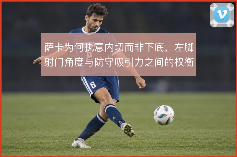 萨卡为何执意内切而非下底，左脚射门角度与防守吸引力之间的权衡