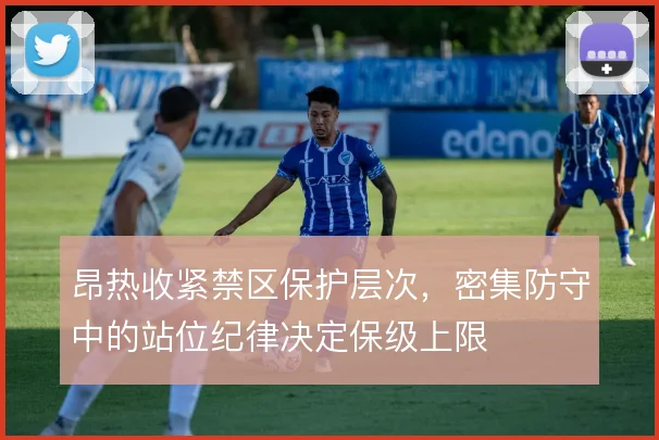 昂热收紧禁区保护层次,密集防守中的站位纪律决定保级上限