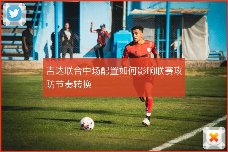 吉达联合中场配置如何影响联赛攻防节奏转换