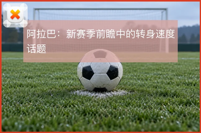 阿拉巴：新赛季前瞻中的转身速度话题