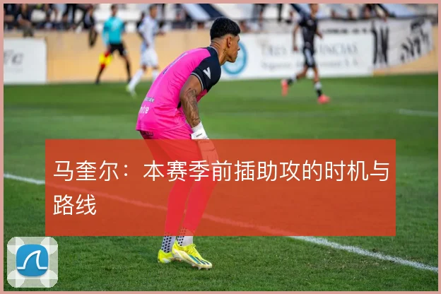 马奎尔：本赛季前插助攻的时机与路线